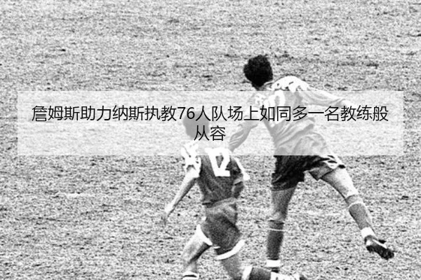 詹姆斯助力纳斯执教76人队场上如同多一名教练般从容